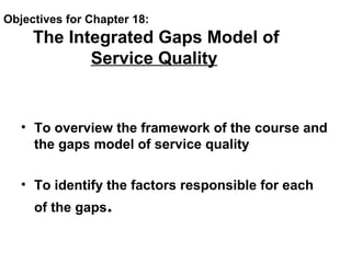 Objectives for Chapter 18:
The Integrated Gaps Model of
Service Quality
• To overview the framework of the course and
the gaps model of service quality
• To identify the factors responsible for each
of the gaps.
 