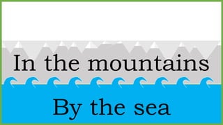 In the mountains
By the sea
 