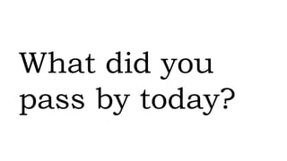 What did you
pass by today?
 