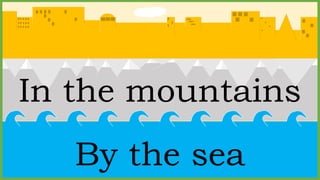 In the mountains
By the sea
 