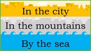 In the mountains
In the city
By the sea
 