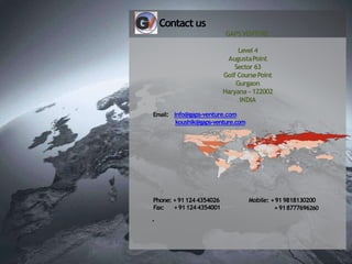 Contact us
GAPS VENTURE
Level 4
AugustaPoint
Sector 63
Golf CoursePoint
Gurgaon
Haryana - 122002
INDIA
Email: info@gaps-venture.com
koushik@gaps-venture.com
Mobile: +919818130200
+918777696260
Phone: +911244354026
Fax: +911244354001
.
 
