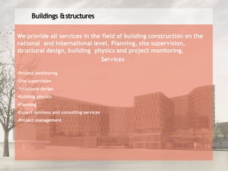 Buildings &structures
We provide all services in the field of building construction on the
national and international level. Planning, site supervision,
structural design, building physics and project monitoring.
Services
•Project monitoring
•Site supervision
•Structural design
•Building physics
•Planning
•Expert opinions and consulting services
•Project management
 
