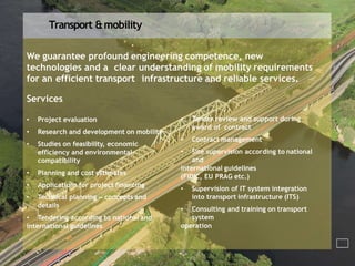 Transport &mobility
We guarantee profound engineering competence, new
technologies and a clear understanding of mobility requirements
for an efficient transport infrastructure and reliable services.
Services
• Project evaluation
• Research and development on mobility
• Studies on feasibility, economic
efficiency and environmental
compatibility
• Planning and cost estimates
• Applications for project financing
• Technical planning – concepts and
details
• Tendering according to national and
international guidelines
• Tender review and support during
award of contract
• Contract management
• Site supervision according to national
and
international guidelines
(FIDIC, EU PRAG etc.)
• Supervision of IT system integration
into transport infrastructure (ITS)
• Consulting and training on transport
system
operation
 