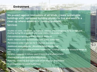 Environment
We protect against immissions of all kinds, create sustainable
buildings with optimised building physics to live and work in a
clean up where asbestos is causing problems.
Services
•Studies on noise, vibrations, air hygiene, climate, electromagnetic fields or light and
shading during EIA procedures and other statutory procedures
•Calculations/prognoses and definition of measures
•Public relations and representation with public authorities
•Permissions under trade law for businesses and plants
•Additional measurements, „Structural Health Monitoring“
•Planning and dimensioning of elastic supports for buildings, static and structural design of
anti-
vibration measures in railway superstructures and substructures
•Planning and supervision of building physics
•Planning, tendering and supervision of the disposal of pollutants
•Expert opinions for public authorities
 