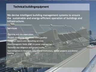 Technical buildingequipment
We devise intelligent building management systems to ensure
the sustainable and energy-efficient operation of buildings and
infrastructure.
Services
•Planning and site supervision
•Project monitoring (deadlines, costs, quality)
•Technical reports and consulting services
•Electromagnetic fields (EMF) in power engineering
•Technical due diligence and project audits
•Specialisations in Hospitals, educational institutions, tunnel projects and district
heating
 