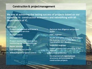 Construction& projectmanagement
We aim at achieving the lasting success of projects based on our
expertise in construction economics and networking with all
departments of iC.
Services
• Project management and owner‘s
representative services
• Project control
• Site supervision
• Project monitoring, construction
monitoring and bank monitoring
• Master planning
• Cost planning and control
• Scheduling and progress control
• Technical due diligence and project
audits
• FIDIC engineer
• Health and safety planning according to
the Austrian Construction Work
Coordination Act (BauKG)
• Inspection engineer
• Expert opinions and consulting in the
field of
construction economics
• Development of organisational
structures and processes for
construction projects
 