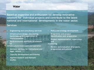 Water
Based on expertise and enthusiasm we develop innovative
solutions for individual projects and contribute to the latest
national and international developments in the water sector.
Services
• Engineering and consultancy services
• Infrastructure design, monitoring,
backstopping and supervision of
implementation
• Socio-economic and financial analysis
of
infrastructure investment and operation
• Advisory services for institutional and
legal reform
• Capacity development and training
• Applied research and thematic
studies
• Policy and strategy development
• Programme and project
identification and preparation
• Project implementation, supervision
and
monitoring
• Review and evaluation of projects,
programmes and policies
 