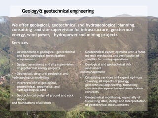 Geology & geotechnicalengineering
We offer geological, geotechnical and hydrogeological planning,
consulting and site supervision for infrastructure, geothermal
energy, wind power, hydropower and mining projects.
Services
• Development of geological, geotechnical
and hydrogeological investigation
programmes
• Design, assessment and site supervision
of geothermal energy projects
• Geological, structural geological and
hydrogeological modelling
• Interpretation of geological,
geotechnical, geophysical and
hydrogeological data
• Geotechnical design of ground and rock
slopes
and foundations of all kinds
• Geotechnical expert opinions with a focus
on rock mechanics and verification of
stability for mining operations
• Geological and geotechnical risk
assessment
and management
• Consulting services and expert opinions
covering all aspects of geology,
geotechnical engineering, tunnelling,
construction operation and construction
contracts
• Geotechnical monitoring, especially of
tunnelling sites, design and interpretation
of geotechnical measurements
 