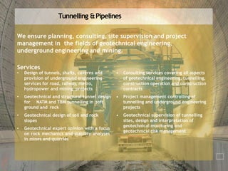 Tunnelling &Pipelines
We ensure planning, consulting, site supervision and project
management in the fields of geotechnical engineering,
underground engineering and mining.
Services
• Design of tunnels, shafts, caverns and
provision of underground engineering
services for road, railway, metro,
hydropower and mining projects
• Geotechnical and structural tunnel design
for NATM and TBM tunnelling in soft
ground and rock
• Geotechnical design of soil and rock
slopes
• Geotechnical expert opinion with a focus
on rock mechanics and stability analyses
in mines and quarries
• Consulting services covering all aspects
of geotechnical engineering, tunnelling,
construction operation and construction
contracts
• Project management controlling of
tunnelling and underground engineering
projects
• Geotechnical supervision of tunnelling
sites, design and interpretation of
geotechnical monitoring and
geotechnical risk management
 