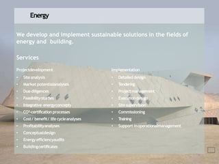 Energy
We develop and implement sustainable solutions in the fields of
energy and building.
Services
Projectdevelopment
• Siteanalysis
• Market potentialanalyses
• Duediligences
• Feasibilitystudies
• Integrative energyconcepts
• CO²-certification processes
• Cost/ benefit/ lifecycleanalyses
• Profitabilityanalyses
• Conceptualdesign
• Energyefficiencyaudits
• Buildingcertificates
Implementation
• Detaileddesign
• Tendering
• Projectmanagement
• Executiondesign
• Sitesupervision
• Commissioning
• Training
• Support inoperationalmanagement
 