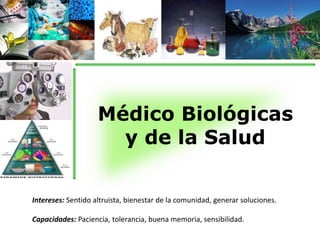 Médico Biológicas 
y de la Salud 
Intereses: Sentido altruista, bienestar de la comunidad, generar soluciones. 
Capacidades: Paciencia, tolerancia, buena memoria, sensibilidad. 
 