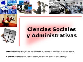 Ciencias Sociales 
y Administrativas 
Intereses: Cumplir objetivos, aplicar normas, controlar recursos, planificar metas. 
Capacidades: Iniciativa, comunicación, tolerancia, persuasión y liderazgo. 
 