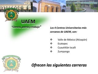 UAEM 
“Ciencia, patria y trabajo” Los 4 Centros Universitarios más 
cercanos de UAEM, son: 
 Valle de México (Atizapán) 
 Ecatepec 
 Cuautitlán Izcalli 
 Zumpango 
Ofrecen las siguientes carreras 
 