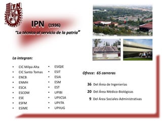IPN (1936) 
“La técnica al servicio de la patria” 
La integran: 
• CIC Milpa Alta 
• CIC Santo Tomas 
• ENCB 
• ENMH 
• ESCA 
• ESCOM 
• ESE 
• ESFM 
• ESIME 
Ofrece: 65 carreras 
36 Del Área de Ingenierías 
20 Del Área Médico-Biológicas 
9 Del Área Sociales-Administrativas 
• ESIQIE 
• ESIT 
• ESIA 
• ESM 
• EST 
• UPIBI 
• UPIICSA 
• UPIITA 
• UPIIUG 
 