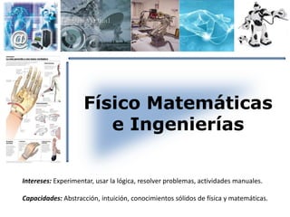 Físico Matemáticas 
e Ingenierías 
Intereses: Experimentar, usar la lógica, resolver problemas, actividades manuales. 
Capacidades: Abstracción, intuición, conocimientos sólidos de física y matemáticas. 
 