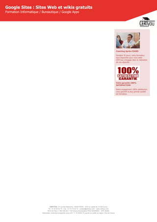 CERTYOU, 37 rue des Mathurins, 75008 PARIS - SAS au capital de 10 000 Euros
Tél : 01 42 93 52 72 - Fax : 01 70 72 02 72 - contact@certyou.com - www.certyou.com
RCS de Paris n° 804 509 461- TVA intracommunautaire FR03 804509461 - APE 8559A
Déclaration d’activité enregistrée sous le N° 11 75 52524 75 auprès du préfet de région d’Ile-de-France
Google Sites : Sites Web et wikis gratuits
Formation Informatique / Bureautique / Google Apps
Coaching Après-COURS
Pendant 30 jours, votre formateur
sera disponible pour vous aider.
CERTyou s'engage dans la réalisation
de vos objectifs.
Votre garantie 100%
SATISFACTION
Notre engagement 100% satisfaction
vous garantit la plus grande qualité
de formation.
 