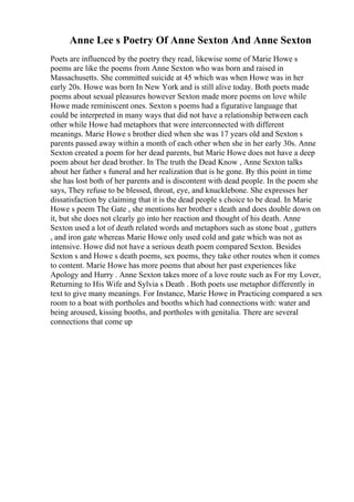 Anne Lee s Poetry Of Anne Sexton And Anne Sexton
Poets are influenced by the poetry they read, likewise some of Marie Howe s
poems are like the poems from Anne Sexton who was born and raised in
Massachusetts. She committed suicide at 45 which was when Howe was in her
early 20s. Howe was born In New York and is still alive today. Both poets made
poems about sexual pleasures however Sexton made more poems on love while
Howe made reminiscent ones. Sexton s poems had a figurative language that
could be interpreted in many ways that did not have a relationship between each
other while Howe had metaphors that were interconnected with different
meanings. Marie Howe s brother died when she was 17 years old and Sexton s
parents passed away within a month of each other when she in her early 30s. Anne
Sexton created a poem for her dead parents, but Marie Howe does not have a deep
poem about her dead brother. In The truth the Dead Know , Anne Sexton talks
about her father s funeral and her realization that is he gone. By this point in time
she has lost both of her parents and is discontent with dead people. In the poem she
says, They refuse to be blessed, throat, eye, and knucklebone. She expresses her
dissatisfaction by claiming that it is the dead people s choice to be dead. In Marie
Howe s poem The Gate , she mentions her brother s death and does double down on
it, but she does not clearly go into her reaction and thought of his death. Anne
Sexton used a lot of death related words and metaphors such as stone boat , gutters
, and iron gate whereas Marie Howe only used cold and gate which was not as
intensive. Howe did not have a serious death poem compared Sexton. Besides
Sexton s and Howe s death poems, sex poems, they take other routes when it comes
to content. Marie Howe has more poems that about her past experiences like
Apology and Hurry . Anne Sexton takes more of a love route such as For my Lover,
Returning to His Wife and Sylvia s Death . Both poets use metaphor differently in
text to give many meanings. For Instance, Marie Howe in Practicing compared a sex
room to a boat with portholes and booths which had connections with: water and
being aroused, kissing booths, and portholes with genitalia. There are several
connections that come up
 