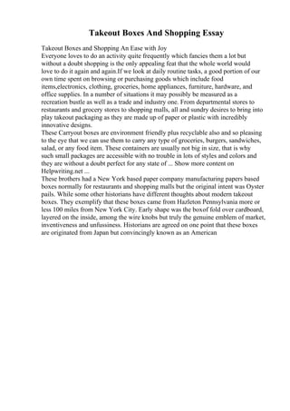 Takeout Boxes And Shopping Essay
Takeout Boxes and Shopping An Ease with Joy
Everyone loves to do an activity quite frequently which fancies them a lot but
without a doubt shopping is the only appealing feat that the whole world would
love to do it again and again.If we look at daily routine tasks, a good portion of our
own time spent on browsing or purchasing goods which include food
items,electronics, clothing, groceries, home appliances, furniture, hardware, and
office supplies. In a number of situations it may possibly be measured as a
recreation bustle as well as a trade and industry one. From departmental stores to
restaurants and grocery stores to shopping malls, all and sundry desires to bring into
play takeout packaging as they are made up of paper or plastic with incredibly
innovative designs.
These Carryout boxes are environment friendly plus recyclable also and so pleasing
to the eye that we can use them to carry any type of groceries, burgers, sandwiches,
salad, or any food item. These containers are usually not big in size, that is why
such small packages are accessible with no trouble in lots of styles and colors and
they are without a doubt perfect for any state of ... Show more content on
Helpwriting.net ...
These brothers had a New York based paper company manufacturing papers based
boxes normally for restaurants and shopping malls but the original intent was Oyster
pails. While some other historians have different thoughts about modern takeout
boxes. They exemplify that these boxes came from Hazleton Pennsylvania more or
less 100 miles from New York City. Early shape was the boxof fold over cardboard,
layered on the inside, among the wire knobs but truly the genuine emblem of market,
inventiveness and unfussiness. Historians are agreed on one point that these boxes
are originated from Japan but convincingly known as an American
 