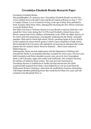 Gwendolyn Elizabeth Brooks Research Paper
Gwendolyn Elizabeth Brooks
The granddaughter of a runaway slave, Gwendolyn Elizabeth Brooks was the first
of two children born to Keziah Corine and David Anderson Brooks on June 7, 1917
in Topeka, Kansas. Lover of metrical writing, at the age of thirty three published a
book of poetry titled Annie Allen, subsequently becoming the first African American
to win the Pulitzer Prize.
Her father was born in Atchison, Kansas to Lucas Brooks a runaway field slave who
joined the Union Army during the Civil War and Elizabeth a former house slave.
David s parents had twelve children, unfortunately in the 1890s, his father and two of
his sisters died from pneumonia, consequently rendering him the family s principal
guardian. Motivated to finish high school, David s mornings began at five so that he
could complete his chores before going to school. Upon completion of high school,
David attended Fisk University with aspirations of receiving an education that would
prepare him for medical school. However financial ... Show more content on
Helpwriting.net ...
Subsequently, Henry secured employment with the Department of Defense and
relocated his family to an apartment that they occupied for seven years. The next year,
both Gwendolyn and Henry attended a poetry class, given by Inez Cunningham
Stark a rich Caucasian, upper class author and intellectual, who wished to develop
the abilities of ambitious black writers. The class proved to beneficial to
Gwendolyn because it enabled her to further develop and advance her skills.
Acquired skills acquired from Stark s class helped her to win an award from the
Midwestern Writers Conference, afterwards she established a business relationship
with Harper Brothers publishing house that would last for thirty five years until she
switched to the Broadside Press in
 