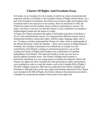 Charter Of Rights And Freedoms Essay
In Canada, we as Canadians live in a country in which our values are protected and
respected, and this is all thanks to the Canadian Charter of Rights and Freedoms. As a
part of the Canadian Constitution, the Charter sets out those rights and freedoms that
Canadians believe are necessary in our country. Since its enactment in 1982, the
Charter has improved all Canadian citizen s ability to participate in society.1 So,
today, I am here to convince you that the Charter is a key contributor to Canadaas it
helped shaped Canada into the nation it is today.
To begin, the Charter guarantees the rights of individuals and allows Canadians to
live in a free and democratic society. It is organized into different sections such as
fundamental freedoms, democratic rights, mobility rights, language rights, and so
on.1 To help you further understand the Charter, let s take a look at a photograph of
the official document. Under the Equality ... Show more content on Helpwriting.net ...
Formally, the Canadian Constitution was a British law as Canada was still
controlled by Great Britain. Looking at a historical perspective, we see that
creating the Charter of Rights and Freedoms was a declaration of Canadian
independence from Britain. This allowed Canada to create our own laws to
directly address Canadian issues. The Charter of Rights and Freedoms is
historically significant as it was a huge jump in Canadian development. Before the
Charter was approved, other Canadian laws that protected our rights and freedoms
were combined in order to create the charter, such as the Canadian Bill of Rights.2
The Bill of Rights enacted in 1960 and was replaced by the Charter of Rights and
Freedoms.4 Although many of the same rights and freedoms protected by the Charter
were included in the Bill of Rights, the Charter enhances the protections provided to
Canadians by increasing the number of the extent of our rights and
 