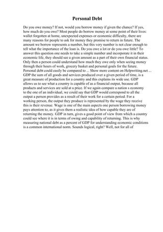 Personal Debt
Do you owe money? If not, would you borrow money if given the chance? If yes,
how much do you owe? Most people do borrow money at some point of their lives:
wallet forgotten at home, unexpected expenses or economic difficulty, there are
many reasons for people to ask for money they promise to return in future. The
amount we borrow represents a number, but this very number is not clear enough to
tell what the importance of the loan is. Do you owe a lot or do you owe little? To
answer this question one needs to take a simple number and incorporate it in their
economic life, they should see a given amount as a part of their own financial status.
Only then a person could understand how much they owe only when seeing money
through their hours of work, grocery basket and personal goals for the future.
Personal debt could easily be compared to ... Show more content on Helpwriting.net ...
GDP the sum of all goods and services produced over a given period of time, is a
great measure of production for a country and this explains its wide use. GDP
allows us to see what a country is capable of as a financial output, because all
products and services are sold at a price. If we again compare a nation s economy
to the one of an individual, we could say that GDP would correspond to all the
output a person provides as a result of their work for a certain period. For a
working person, the output they produce is represented by the wage they receive
this is their revenue. Wage is one of the main aspects one person borrowing money
pays attention to, as it gives them a realistic idea of how capable they are of
returning the money. GDP in turn, gives a good point of view from which a country
could see where it is in terms of owing and capability of returning. This is why
measuring national debt as a percent of GDP for understanding economic conditions
is a common international norm. Sounds logical, right? Well, not for all of
 