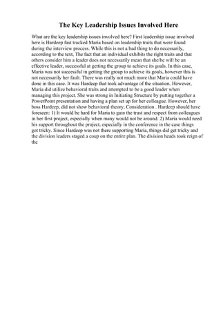 The Key Leadership Issues Involved Here
What are the key leadership issues involved here? First leadership issue involved
here is Hardeep fast tracked Maria based on leadership traits that were found
during the interview process. While this is not a bad thing to do necessarily,
according to the text, The fact that an individual exhibits the right traits and that
others consider him a leader does not necessarily mean that she/he will be an
effective leader, successful at getting the group to achieve its goals. In this case,
Maria was not successful in getting the group to achieve its goals, however this is
not necessarily her fault. There was really not much more that Maria could have
done in this case. It was Hardeep that took advantage of the situation. However,
Maria did utilize behavioral traits and attempted to be a good leader when
managing this project. She was strong in Initiating Structure by putting together a
PowerPoint presentation and having a plan set up for her colleague. However, her
boss Hardeep, did not show behavioral theory, Consideration . Hardeep should have
foreseen: 1) It would be hard for Maria to gain the trust and respect from colleagues
in her first project, especially when many would not be around. 2) Maria would need
his support throughout the project, especially in the conference in the case things
got tricky. Since Hardeep was not there supporting Maria, things did get tricky and
the division leaders staged a coup on the entire plan. The division heads took reign of
the
 