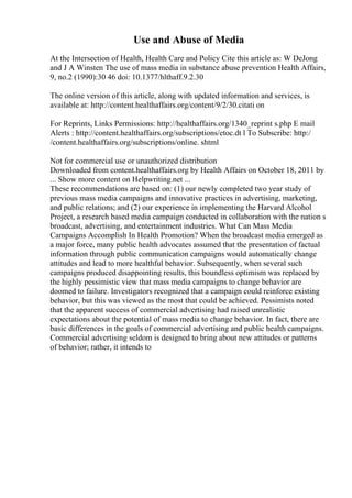 Use and Abuse of Media
At the Intersection of Health, Health Care and Policy Cite this article as: W DeJong
and J A Winsten The use of mass media in substance abuse prevention Health Affairs,
9, no.2 (1990):30 46 doi: 10.1377/hlthaff.9.2.30
The online version of this article, along with updated information and services, is
available at: http://content.healthaffairs.org/content/9/2/30.citati on
For Reprints, Links Permissions: http://healthaffairs.org/1340_reprint s.php E mail
Alerts : http://content.healthaffairs.org/subscriptions/etoc.dt l To Subscribe: http:/
/content.healthaffairs.org/subscriptions/online. shtml
Not for commercial use or unauthorized distribution
Downloaded from content.healthaffairs.org by Health Affairs on October 18, 2011 by
... Show more content on Helpwriting.net ...
These recommendations are based on: (1) our newly completed two year study of
previous mass media campaigns and innovative practices in advertising, marketing,
and public relations; and (2) our experience in implementing the Harvard Alcohol
Project, a research based media campaign conducted in collaboration with the nation s
broadcast, advertising, and entertainment industries. What Can Mass Media
Campaigns Accomplish In Health Promotion? When the broadcast media emerged as
a major force, many public health advocates assumed that the presentation of factual
information through public communication campaigns would automatically change
attitudes and lead to more healthful behavior. Subsequently, when several such
campaigns produced disappointing results, this boundless optimism was replaced by
the highly pessimistic view that mass media campaigns to change behavior are
doomed to failure. Investigators recognized that a campaign could reinforce existing
behavior, but this was viewed as the most that could be achieved. Pessimists noted
that the apparent success of commercial advertising had raised unrealistic
expectations about the potential of mass media to change behavior. In fact, there are
basic differences in the goals of commercial advertising and public health campaigns.
Commercial advertising seldom is designed to bring about new attitudes or patterns
of behavior; rather, it intends to
 