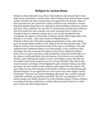 Religion In Ancient Rome
Religion in Rome Research Essay Most of the traditions and concepts that we have
today can be traced back to ancient times. When thinking about Ancient Rome, people
usually remember the many concepts that were important to the Romans. Many of
these concepts have also carried on to today in different ways. Romans in Ancient
Romehad multiple things that were important to them including architecture, politics,
and more. They would base the way they live around these concepts and would give
their all towards how these concepts were used. In ancient Rome, religion was
considered quite an important concept and we can see that through how they
worshipped, the emperor s knowledge of religion, and the effect religion had on the
Romans. It is evident... Show more content on Helpwriting.net ...
Religion in Rome grew from them needing an agricultural society, and as Rome
grew, the people began to believe in the religions that fit their spiritual needs. Their
religion evolved to serve the political needs of the state as well (Rome). The state
understood how important religion was to their people, so they used that to their
advantage. On some occasions, the emperor went as far as making his subjects
believe he was a god so that they would worship him. Doing this would make it so
the subjects would indefinitely obey him because at that time no one would dare
disobey a god. Although the emperor went to such lengths at times, the State did
not meddle in the private religious lives of its citizens (Scheid). They did not take
away the people s privileges of worshipping the gods. Instead of taking away those
privileges, the state would use their religion to gain respect from the citizens. The
state made it the law that all people in the Roman world must worship Roman gods
(Roman Religion). It was against the law to be a part of any other religion, mainly
Christianity. If anyone was found worshipping other gods, they would be arrested,
treated like criminals, and possibly even killed. This law was changed in 313 C.E.
and the people were finally allowed to be in the Christian religion. Citizens of Rome
were pleased that they could freely worship without fearing for their lives, which
goes to show the effect religion had on
 