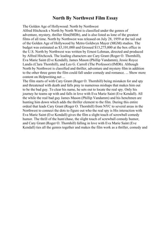 North By Northwest Film Essay
The Golden Age of Hollywood: North by Northwest
Alfred Hitchcock s North by North West is classified under the genres of
adventure, mystery, thriller film(IMDb), and is also listed as lone of the greatest
films of all time. North by Northwest was released on July 28, 1959 at the tail end
of the Golden Age of Hollywood by Metro Goldwyn Mayer (MGM) studios. The
budget was estimated as $3,101,000 and Grossed $13,275,000 at the box office in
the U.S. North by Northwest was written by Ernest Lehman, directed and produced
by Alfred Hitchcock. The leading characters are Cary Grant (Roger O. Thornhill),
Eva Marie Saint (Eve Kendall), James Mason (Phillip Vandamm), Jessie Royce
Landis (Clara Thornhill), and Leo G. Carroll (The Professor) (IMDb). Although
North by Northwest is classified and thriller, adventure and mystery film in addition
to the other three genre the film could fall under comedy and romance. ... Show more
content on Helpwriting.net ...
The film starts of with Cary Grant (Roger O. Thornhill) being mistaken for and spy
and threatened with death and falls pray to numerous mishaps that makes him out
to be the bad guy. To clear his name, he sets out to locate the real spy. Only his
journey he teams up with and falls in love with Eva Marie Saint (Eve Kendall). All
the while the real bad guy James Mason (Phillip Vandamm) and his henchmen are
hunting him down which adds the thriller element to the film. During this entire
ordeal that leads Cary Grant (Roger O. Thornhill) from NYC to several areas in the
Northwest to connect the dots to figure out who the real spy is His interaction with
Eva Marie Saint (Eve Kendall) gives the film a slight touch of screwball comedy
humor. The thrill of the hunt/chase, the slight touch of screwball comedy humor,
and Cary Grant (Roger O. Thornhill) falling in love with Eva Marie Saint (Eve
Kendall) ties all the genres together and makes the film work as a thriller, comedy and
 