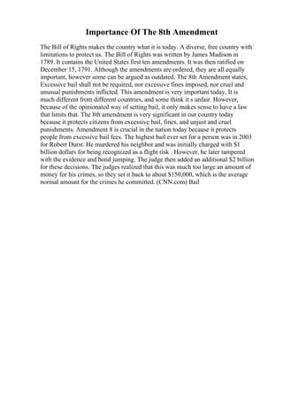 Importance Of The 8th Amendment
The Bill of Rights makes the country what it is today. A diverse, free country with
limitations to protect us. The Bill of Rights was written by James Madison in
1789. It contains the United States first ten amendments. It was then ratified on
December 15, 1791. Although the amendments are ordered, they are all equally
important, however some can be argued as outdated. The 8th Amendment states,
Excessive bail shall not be required, nor excessive fines imposed, nor cruel and
unusual punishments inflicted. This amendment is very important today. It is
much different from different countries, and some think it s unfair. However,
because of the opinionated way of setting bail, it only makes sense to have a law
that limits that. The 8th amendment is very significant in our country today
because it protects citizens from excessive bail, fines, and unjust and cruel
punishments. Amendment 8 is crucial in the nation today because it protects
people from excessive bail fees. The highest bail ever set for a person was in 2003
for Robert Durst. He murdered his neighbor and was initially charged with $1
billion dollars for being recognized as a flight risk . However, he later tampered
with the evidence and bond jumping. The judge then added an additional $2 billion
for these decisions. The judges realized that this was much too large an amount of
money for his crimes, so they set it back to about $150,000, which is the average
normal amount for the crimes he committed. (CNN.com) Bail
 