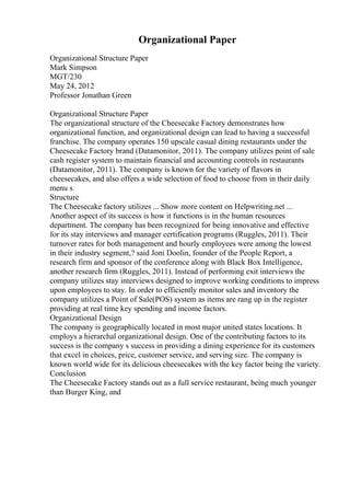 Organizational Paper
Organizational Structure Paper
Mark Simpson
MGT/230
May 24, 2012
Professor Jonathan Green
Organizational Structure Paper
The organizational structure of the Cheesecake Factory demonstrates how
organizational function, and organizational design can lead to having a successful
franchise. The company operates 150 upscale casual dining restaurants under the
Cheesecake Factory brand (Datamonitor, 2011). The company utilizes point of sale
cash register system to maintain financial and accounting controls in restaurants
(Datamonitor, 2011). The company is known for the variety of flavors in
cheesecakes, and also offers a wide selection of food to choose from in their daily
menu s.
Structure
The Cheesecake factory utilizes ... Show more content on Helpwriting.net ...
Another aspect of its success is how it functions is in the human resources
department. The company has been recognized for being innovative and effective
for its stay interviews and manager certification programs (Ruggles, 2011). Their
turnover rates for both management and hourly employees were among the lowest
in their industry segment,? said Joni Doolin, founder of the People Report, a
research firm and sponsor of the conference along with Black Box Intelligence,
another research firm (Ruggles, 2011). Instead of performing exit interviews the
company utilizes stay interviews designed to improve working conditions to impress
upon employees to stay. In order to efficiently monitor sales and inventory the
company utilizes a Point of Sale(POS) system as items are rang up in the register
providing at real time key spending and income factors.
Organizational Design
The company is geographically located in most major united states locations. It
employs a hierarchal organizational design. One of the contributing factors to its
success is the company s success in providing a dining experience for its customers
that excel in choices, price, customer service, and serving size. The company is
known world wide for its delicious cheesecakes with the key factor being the variety.
Conclusion
The Cheesecake Factory stands out as a full service restaurant, being much younger
than Burger King, and
 