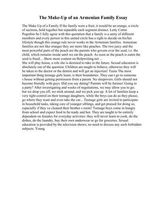 The Make-Up of an Armenian Family Essay
The Make Up of a Family If the family were a fruit, it would be an orange, a circle
of sections, held together but separable each segment distinct. Letty Cottin
Pogrebin So I fully agree with this quotation that a family is a unity of different
members and every person in this united circle has a right to decide on his/her
lifestyle though this orange rule never works in the Armenian families. Armenian
families are not like oranges they are more like peaches. The two juicy and the
most powerful parts of the peach are the parents who govern over the seed, i.e. the
child, which remains inside until we eat the peach. As soon as the peach is eaten the
seed is freed.... Show more content on Helpwriting.net ...
She will play house, a role she is destined to take in the future. Sexual education is
absolutely out of the question. Children are taught to behave; otherwise they will
be taken to the doctor or the dentist and will get an injection! Teens The most
important thing teenage girls learn, is their boundaries. They can t go to someone
s house without getting permission from a parent. No sleepovers. Girls should not
become friendly with guys. Did you say dating? Parents will be furious! Going to
a party? After investigating and weeks of negotiations, we may allow you to go;
but we drop you off, we stick around, and we pick you up. A lot of families keep a
very tight control on their teenage daughters, while the boys can do as they please,
go where they want and even take the car... Teenage girls are invited to participate
in household tasks, taking care of younger siblings, and get praised for doing so,
especially if they ve cleaned their brother s room! Teenage boys come in hungry
from school and expect food to be ready and hot. They are taught to be entirely
dependent on females for everyday activities: they will never learn to cook, do the
dishes, do the laundry, buy their own underwear or go for groceries. Sexual
education is provided by the television shows; no need to discuss any such forbidden
subjects. Young
 