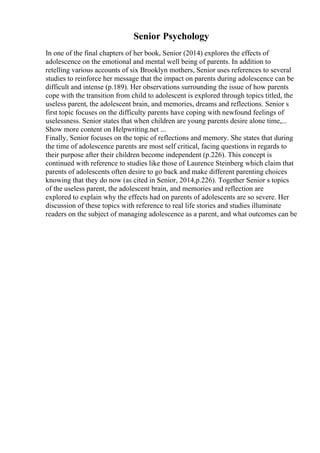 Senior Psychology
In one of the final chapters of her book, Senior (2014) explores the effects of
adolescence on the emotional and mental well being of parents. In addition to
retelling various accounts of six Brooklyn mothers, Senior uses references to several
studies to reinforce her message that the impact on parents during adolescence can be
difficult and intense (p.189). Her observations surrounding the issue of how parents
cope with the transition from child to adolescent is explored through topics titled, the
useless parent, the adolescent brain, and memories, dreams and reflections. Senior s
first topic focuses on the difficulty parents have coping with newfound feelings of
uselessness. Senior states that when children are young parents desire alone time,...
Show more content on Helpwriting.net ...
Finally, Senior focuses on the topic of reflections and memory. She states that during
the time of adolescence parents are most self critical, facing questions in regards to
their purpose after their children become independent (p.226). This concept is
continued with reference to studies like those of Laurence Steinberg which claim that
parents of adolescents often desire to go back and make different parenting choices
knowing that they do now (as cited in Senior, 2014,p.226). Together Senior s topics
of the useless parent, the adolescent brain, and memories and reflection are
explored to explain why the effects had on parents of adolescents are so severe. Her
discussion of these topics with reference to real life stories and studies illuminate
readers on the subject of managing adolescence as a parent, and what outcomes can be
 