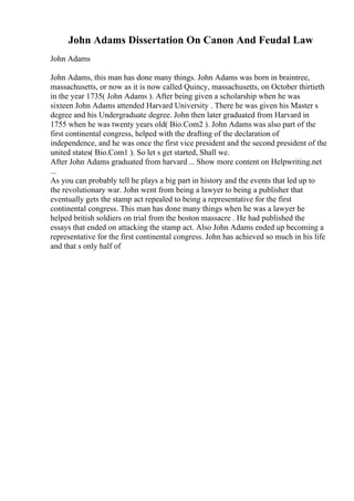 John Adams Dissertation On Canon And Feudal Law
John Adams
John Adams, this man has done many things. John Adams was born in braintree,
massachusetts, or now as it is now called Quincy, massachusetts, on October thirtieth
in the year 1735( John Adams ). After being given a scholarship when he was
sixteen John Adams attended Harvard University . There he was given his Master s
degree and his Undergraduate degree. John then later graduated from Harvard in
1755 when he was twenty years old( Bio.Com2 ). John Adams was also part of the
first continental congress, helped with the drafting of the declaration of
independence, and he was once the first vice president and the second president of the
united states( Bio.Com1 ). So let s get started, Shall we.
After John Adams graduated from harvard ... Show more content on Helpwriting.net
...
As you can probably tell he plays a big part in history and the events that led up to
the revolutionary war. John went from being a lawyer to being a publisher that
eventually gets the stamp act repealed to being a representative for the first
continental congress. This man has done many things when he was a lawyer he
helped british soldiers on trial from the boston massacre . He had published the
essays that ended on attacking the stamp act. Also John Adams ended up becoming a
representative for the first continental congress. John has achieved so much in his life
and that s only half of
 