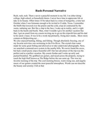 Rush-Personal Narrative
Rush, rush, rush. There s never a peaceful moment in my life. I m either doing
college, high school, or household chores. I never have time to appreciate life or
take in its beauty. Often times I ll be taken back to a time of tranquility, a time last
October when I was fortunate enough to be invited to Uvalde, Texas. I remember
the bluffs that towered over the prairie and the cold, crisp air contrasted by the
warm, radiating sun. But like a slap to the face, I wake up to reality, and it s right
back to the hustle and bustle. Man, what I wouldn t give for another vacation like
that. I got an email from my cousin inviting me to go on this tripwith him and his dad
to his uncle s lease. It was to be a work trip primarily, fixing deer stands... Show more
content on Helpwriting.net ...
We also enjoyed hunting, hiking, and fishing. Though absolutely freezing, one of
my favorite activities was swimming in the Frio River. The crystal clear water
made for some great fishing and allowed us to take underwater photographs. Next,
we searched a rumored cave system in the nearby hills. We never found the caves,
but had a small picnic atop a beautiful cliff. Our last adventure of the trip was the
perfect end to a perfect vacation. My cousin Jordan and I woke up early and
packed breakfast. We grabbed our guitars, and raced across the property, trying to
reach the high bluff known as The Ridge before the sun came up. This was my
favorite morning of the trip. The cool morning breeze, warm rising sun, and angelic
music of our guitars created the most peaceful atmosphere. Words can not describe
the beauty and serenity I felt at that
 
