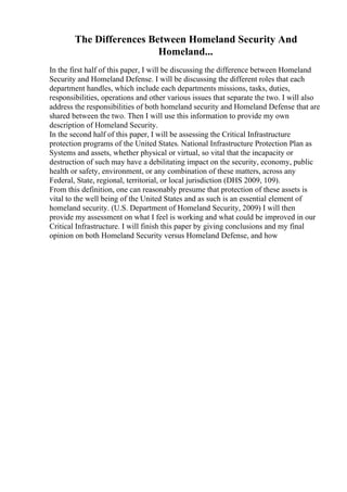 The Differences Between Homeland Security And
Homeland...
In the first half of this paper, I will be discussing the difference between Homeland
Security and Homeland Defense. I will be discussing the different roles that each
department handles, which include each departments missions, tasks, duties,
responsibilities, operations and other various issues that separate the two. I will also
address the responsibilities of both homeland security and Homeland Defense that are
shared between the two. Then I will use this information to provide my own
description of Homeland Security.
In the second half of this paper, I will be assessing the Critical Infrastructure
protection programs of the United States. National Infrastructure Protection Plan as
Systems and assets, whether physical or virtual, so vital that the incapacity or
destruction of such may have a debilitating impact on the security, economy, public
health or safety, environment, or any combination of these matters, across any
Federal, State, regional, territorial, or local jurisdiction (DHS 2009, 109).
From this definition, one can reasonably presume that protection of these assets is
vital to the well being of the United States and as such is an essential element of
homeland security. (U.S. Department of Homeland Security, 2009) I will then
provide my assessment on what I feel is working and what could be improved in our
Critical Infrastructure. I will finish this paper by giving conclusions and my final
opinion on both Homeland Security versus Homeland Defense, and how
 