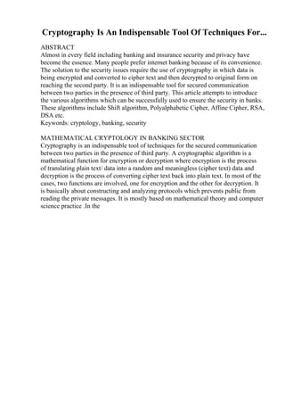 Cryptography Is An Indispensable Tool Of Techniques For...
ABSTRACT
Almost in every field including banking and insurance security and privacy have
become the essence. Many people prefer internet banking because of its convenience.
The solution to the security issues require the use of cryptography in which data is
being encrypted and converted to cipher text and then decrypted to original form on
reaching the second party. It is an indispensable tool for secured communication
between two parties in the presence of third party. This article attempts to introduce
the various algorithms which can be successfully used to ensure the security in banks.
These algorithms include Shift algorithm, Polyalphabetic Cipher, Affine Cipher, RSA,
DSA etc.
Keywords: cryptology, banking, security
MATHEMATICAL CRYPTOLOGY IN BANKING SECTOR
Cryptography is an indispensable tool of techniques for the secured communication
between two parties in the presence of third party. A cryptographic algorithm is a
mathematical function for encryption or decryption where encryption is the process
of translating plain text/ data into a random and meaningless (cipher text) data and
decryption is the process of converting cipher text back into plain text. In most of the
cases, two functions are involved, one for encryption and the other for decryption. It
is basically about constructing and analyzing protocols which prevents public from
reading the private messages. It is mostly based on mathematical theory and computer
science practice .In the
 