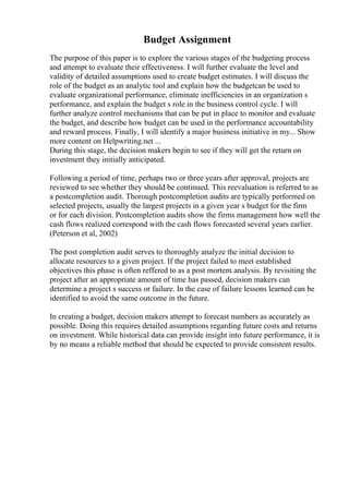 Budget Assignment
The purpose of this paper is to explore the various stages of the budgeting process
and attempt to evaluate their effectiveness. I will further evaluate the level and
validity of detailed assumptions used to create budget estimates. I will discuss the
role of the budget as an analytic tool and explain how the budgetcan be used to
evaluate organizational performance, eliminate inefficiencies in an organization s
performance, and explain the budget s role in the business control cycle. I will
further analyze control mechanisms that can be put in place to monitor and evaluate
the budget, and describe how budget can be used in the performance accountability
and reward process. Finally, I will identify a major business initiative in my... Show
more content on Helpwriting.net ...
During this stage, the decision makers begin to see if they will get the return on
investment they initially anticipated.
Following a period of time, perhaps two or three years after approval, projects are
reviewed to see whether they should be continued. This reevaluation is referred to as
a postcompletion audit. Thorough postcompletion audits are typically performed on
selected projects, usually the largest projects in a given year s budget for the firm
or for each division. Postcompletion audits show the firms management how well the
cash flows realized correspond with the cash flows forecasted several years earlier.
(Peterson et al, 2002)
The post completion audit serves to thoroughly analyze the initial decision to
allocate resources to a given project. If the project failed to meet established
objectives this phase is often reffered to as a post mortem analysis. By revisiting the
project after an appropriate amount of time has passed, decision makers can
determine a project s success or failure. In the case of failure lessons learned can be
identified to avoid the same outcome in the future.
In creating a budget, decision makers attempt to forecast numbers as accurately as
possible. Doing this requires detailed assumptions regarding future costs and returns
on investment. While historical data can provide insight into future performance, it is
by no means a reliable method that should be expected to provide consistent results.
 