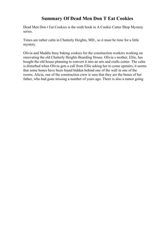 Summary Of Dead Men Don T Eat Cookies
Dead Men Don t Eat Cookies is the sixth book in A Cookie Cutter Shop Mystery
series.
Times are rather calm in Chatterly Heights, MD., so it must be time for a little
mystery.
Olivia and Maddie busy baking cookies for the construction workers working on
renovating the old Chatterly Heights Boarding House. Olivia s mother, Ellie, has
bought the old house planning to convert it into an arts and crafts center. The calm
is disturbed when Olivia gets a call from Ellie asking her to come upstairs, it seems
that some bones have been found hidden behind one of the wall in one of the
rooms. Alicia, one of the construction crew is sure that they are the bones of her
father, who had gone missing a number of years ago. There is also a rumor going
 