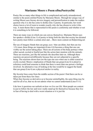 Marianne Moore s Poem вЂњPoetryвЂќ
Poetry like so many other things in life is complicated and easily misunderstood,
similar to the poem entitled Poetry by Marianne Moore. Through her unique way of
writing Moore uses literary devices imagery and personification to make the readers
question why it is she has come to dislike (line 1) poetry. In particular, her word
choice leaves a lot of room to wonder exactly why she has chosen to write it this
way. A main theme that is represented in this poem is conformity and whether or not
it is something to be followed.
There are many ways in which one can convey themselves. Marianne Moore uses
her speaker s dislike (Line 1) of poetry to bring forth the idea that society has dictated
how poetry must follow a certain strict and ... Show more content on Helpwriting.net
...
Her use of imagery Hands that can grasp, eyes / that can dilate, hair that can rise
/ if it must, these things are important (Lines 4 6) becomes a thing that one can
visibly see the action taking place. These are all actions of the body portrays when
either sacred, excited or fearful just like the action later mention with the animals.
These are reactions, just like the animals she describes later on. Although these
reactions are perceived differently because they are not subjected to a specific
being. The reactions shown here are the type one sees when one is either scared or
overly excited. Moore s implication of Hands that can grasp (Line 6) is plural in
reference could lead someone to think that there is more than one person s feelings
involved. An alternative way of looking at the line would be to suggest the hands
that can grasp (Line 6) are a physical anchor in reality.
My favorite lines come from the middle section of the poem I find there can be so
taken just from these few lines:
When they become so derivative as to become unintelligible, the same thing may be
said for all of us, that we do not admire what we cannot understand (Lines 8 11)
Like how it questions our outlook on how we live our life. Most people are content
to just to follow the law and won t really stand up for themselves because they live
in fear of having to deal with a worst situation or it is just the
 