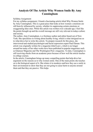 Analysis Of The Article Why Women Smile By Amy
Cunningham
Syllabus Assignment
For my syllabus assignment, I found a fascinating article titled Why Women Smile
by Amy Cunningham. This is a great piece that looks at how women s emotions are
still heavily influenced by society, whether its suppressing certain emotions or
exaggerating false ones. While this article was written over a decade ago, I feel like
the points brought up and the overall message are still very relevant in todays culture
and society.
The author, Amy Cunningham, is a freelance author and editor based out of New
York. She specializes in writing about healthy living, which is what intrigued me as
to what drove her to write this article. To prepare research for this piece, she
interviewed and studied psychologist and facial expression expert Paul Ekman. This
article was originally written for a magazine titled Lear s, which is no longer
around but many of her other works have been published in popular magazines such
as Glamour Magazine and The Washington Post s magazine. To date, Cunningham is
still receiving checks from an academic press because of how well the article teaches
in college courses.
In the article, Cunningham brings up many compelling points that help drive her
argument on the reasons as to why women smile. One of the main points she touches
on is the biological aspect of it. She relates it to monkeys and how they use a smile in
their environment to show that they are not going to cause harm to anyone around
them and that they are passive. This helps
 