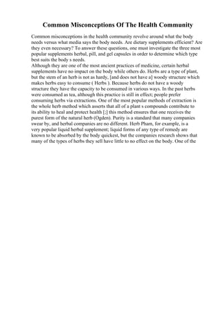 Common Misconceptions Of The Health Community
Common misconceptions in the health community revolve around what the body
needs versus what media says the body needs. Are dietary supplements efficient? Are
they even necessary? To answer these questions, one must investigate the three most
popular supplements herbal, pill, and gel capsules in order to determine which type
best suits the body s needs.
Although they are one of the most ancient practices of medicine, certain herbal
supplements have no impact on the body while others do. Herbs are a type of plant,
but the stem of an herb is not as hardy, [and does not have a] woody structure which
makes herbs easy to consume ( Herbs ). Because herbs do not have a woody
structure they have the capacity to be consumed in various ways. In the past herbs
were consumed as tea, although this practice is still in effect; people prefer
consuming herbs via extractions. One of the most popular methods of extraction is
the whole herb method which asserts that all of a plant s compounds contribute to
its ability to heal and protect health [;] this method ensures that one receives the
purest form of the natural herb (Ogden). Purity is a standard that many companies
swear by, and herbal companies are no different. Herb Pham, for example, is a
very popular liquid herbal supplement; liquid forms of any type of remedy are
known to be absorbed by the body quickest, but the companies research shows that
many of the types of herbs they sell have little to no effect on the body. One of the
 