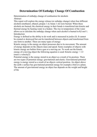 Determination Of Enthalpy Change Of Combustion
Determination of enthalpy change of combustion for alcohols
Abstract
This report will explore the energy release (or enthalpy change) when four different
alcohols (methanol, ethanol, propan 1 ol, butan 1 ol) were burned. When these
alcohols are burned, the chemical energy in their bonds is transferred into kinetic and
thermal energy by heating water in a beaker. The rise in temperature of the water
allows us to calculate the enthalpy change when each alcohol is burned in KJ mol 1.
Introduction
Energy is defined as the ability to do work and is measured in joules (J). It cannot
be created or destroyed but can be transferred between objects and transformed from
one form to another. There are many types of energy:
Kinetic energy is the energy an object possesses due to its movement. The amount
of energy depends on the objects mass and speed. Some examples of objects with
kinetic energy are bullets from a gun or a moving car. To work out the kinetic
energy of a moving object the following equation is used: Kinetic energy = 1/2
(mass x velocity2)
Potential energy is the energy stored in an object as a result of its position. There
are two types of potential energy: gravitational and elastic. Gravitational potential
energy is energy stored as a result of an objects vertical position. An object above
the earth s surface has gravitational potential energy for example a bird or a plane.
The amount of gravitational energy an object has depends on the weight and height
of the
 