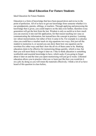 Ideal Education For Future Students
Ideal Education for Future Students
Education is a form of knowledge that have been passed down and revise to the
point of perfection. All of us have to get our knowledge from someone whether it is
our grandparents, parents, siblings, or teachers. Through applying and processing the
knowledge that is given, you could improve on the idea even further, therefore every
generation will get the best from the last. Wisdom is only as useful as to how much
you can exercise it into real life application, for that reason teaching isn t easy as
communicating the information, but instead have the concept in practice. Learning
isn t about memorization, but rather of how it came to be. For example in a calculus
class you could have a teacher teach six trig equations two ways, first just tell the
student to memorize it, or second you can show them how one equation can be
rewritten five other ways and that s how the all six of them came to be. Banking
education claim to be effective for memorizing things quickly, which is true, but
then you will most likely to forget it later on. I like to think education is something
worthwhile and essential knowledge to have, which sucks if you going to forget
about it later on and the time you spent memorizing will just go to waste. Liberated
education allows you to practice what you ve learn just like how you would do it
on a job, by doing so you will retain the materials effectively. I think a lot of us have
heard of this question in class before,
 