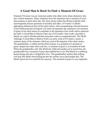 A Good Man Is Hard To Find A Moment Of Grace
Flannery O Connor was an American author who often wrote about characters who
face violent situations. These situations force the characters into a moment of crisis
that awakens or alters their fate. Her short stories reflect her Roman Catholic faith
and frequently discuss questions of morality and ethics. O Connor s Catholic
upbringing influenced most of her short stories, often accumulating criticism because
of her harsh portrayal of religion. O Connor incorporates the experience of a moment
of grace in her short stories to contribute to the meaning of her works and to represent
her faith. A Good Man Is Hard to Find, one of O Connor s best works, describes a
family on a trip to Florida and their encounter with an escaped prisoner, The Misfit.
Although A Good Man Is Hard to Find is an early work in O Connor s career, it
contains many of the elements which are used in the majority of her short stories.
The grandmother, a selfish and deceitful woman, is a recipient of a moment of
grace, despite her many flaws and sins. A moment of grace is a revelation of truth.
When the grandmother calls The Misfit her child and reaches out to touch him, the
grandmother has a moment of grace that enabled her to see The Misfit as a suffering
human being who she is obligated to love. The grandmother realizes that nothing
will stop The Misfit from killing her but she reaches out to him despite this. The
Misfit rejects her love and kills her anyway. This moment of grace is very important
 