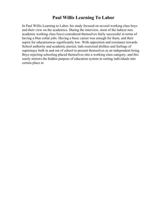 Paul Willis Learning To Labor
In Paul Willis Learning to Labor, his study focused on several working class boys
and their view on the academics. During the interview, most of the lads(or non
academic working class boys) considered themselves fairly successful in terms of
having a blue collar jobs. Having a basic career was enough for them, and their
aspire for educationwas significantly low. With opposition and resistance towards
School authority and academic pursuit, lads exercised dislikes and feelings of
supremacy both in and out of school to present themselves as an independent being.
Boys rejecting schooling placed themselves into a working class category, and this
surely mirrors the hidden purpose of education system in sorting individuals into
certain place in
 