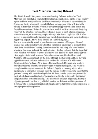 Toni Morrison Banning Beloved
Mr. Smith, I would like you to know that banning Beloved written by Toni
Morrison will not shelter your child from learning the horrible truths of this country
s past and how it truly affected the black community. Whether it be social media,
friends, or family who teach your child about slavery, your child will know the
history of the black men and women who were kidnapped from their homes and
forced into servitude. Beloved s purpose is to teach it audience the earth shattering
reality of the effects of slavery. Beloved is not meant to push a feminist agenda,
emasculate men, or inaccurately depict slavery. Morrison s depiction of life after
slavery is essential to understanding how racial discrimination and racist tendencies
negatively impact... Show more content on Helpwriting.net ...
Did you know that Beloved, is based on the true account of Margaret Garner?
Garner was a slave mother who killed her children in an attempt to eternally free
them from the chains of slavery. Morrison uses the true story of a slave mother
who is so desperate to break the cycle of misery for her children that she took their
lives with her bare hands to create a narrative that depicts the heart breaking truth
of struggles of the black woman. Other slave narratives, like Incidents, and
Narrative of Frederick touch on the topic of black mother hood and how they are
ripped from their children and forced to tend to the children of a white man.
Incidents, tells of a slave s New Year s Day and how children are sold to slave
masters across the country, never to be seen or heard from again. This reality is
enough to drive any woman mad. In Beloved, Seethe, a runaway slave, tries
desperately to shelter her children from the outside world because she fears that the
grasp of slavery will come bearing chains for them. Seethe knows too personally,
the truth of slavery and the hurt of the real world. Seethe is driven by her fear of
the past and has lost all rationality. This affects her children negatively. Seethe is
eighteen years old but has very childish tendencies. It is not until the presence of
Beloved, who is the personification of slavery, drives her from 124 and she is able to
make purposeful independent
 