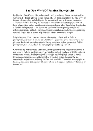 The New Wave Of Fashion Photography
In this part of the Curated Room Proposal, I will explain the chosen subject and the
work which I found relevant to this matter. The On Fashion explores the new wave of
fashion photographer and challenges the subject with abstractions and its content.
The shown work is blending the boundaries between fashion photographs and art. I
have selected four artists working with photographyand all of them being described as
a fashion photographers. This exhibition considers fashion photography as an
exhibiting material and not a particularly commercially use. Each piece is interacting
with the subject in a different way and each artist s approach is unique.
Maybe because I don t care about what s in fashion. I don t look at fashion
photography any more. I simply do what I like. I guess that gives personality to my
pictures. I m in it for the photography. I truly love to take photographs and fashion
photography has always been the perfect playground to experiment.
Concentrating on the subject of fashion, pointing out the very important moments in
our history. Fashion has been always very public subject involving with the historical
events hand to hand. Seeing the specific changes and bringing it closer to public
through photography changed the speed of evolution. Using photography for
commercial purpose was probably the first idea behind it. The use of photographs in
fashion, from early 20th century till now, allows us to see not just the development of
fashion and
 