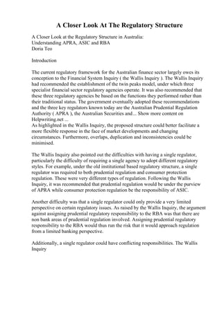 A Closer Look At The Regulatory Structure
A Closer Look at the Regulatory Structure in Australia:
Understanding APRA, ASIC and RBA
Doria Teo
Introduction
The current regulatory framework for the Australian finance sector largely owes its
conception to the Financial System Inquiry ( the Wallis Inquiry ). The Wallis Inquiry
had recommended the establishment of the twin peaks model, under which three
specialist financial sector regulatory agencies operate. It was also recommended that
these three regulatory agencies be based on the functions they performed rather than
their traditional status. The government eventually adopted these recommendations
and the three key regulators known today are the Australian Prudential Regulation
Authority ( APRA ), the Australian Securities and... Show more content on
Helpwriting.net ...
As highlighted in the Wallis Inquiry, the proposed structure could better facilitate a
more flexible response in the face of market developments and changing
circumstances. Furthermore, overlaps, duplication and inconsistencies could be
minimised.
The Wallis Inquiry also pointed out the difficulties with having a single regulator,
particularly the difficulty of requiring a single agency to adopt different regulatory
styles. For example, under the old institutional based regulatory structure, a single
regulator was required to both prudential regulation and consumer protection
regulation. These were very different types of regulation. Following the Wallis
Inquiry, it was recommended that prudential regulation would be under the purview
of APRA while consumer protection regulation be the responsibility of ASIC.
Another difficulty was that a single regulator could only provide a very limited
perspective on certain regulatory issues. As raised by the Wallis Inquiry, the argument
against assigning prudential regulatory responsibility to the RBA was that there are
non bank areas of prudential regulation involved. Assigning prudential regulatory
responsibility to the RBA would thus run the risk that it would approach regulation
from a limited banking perspective.
Additionally, a single regulator could have conflicting responsibilities. The Wallis
Inquiry
 